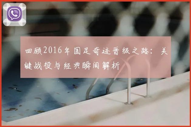 回顾2016年国足奇迹晋级之路：关键战役与经典瞬间解析