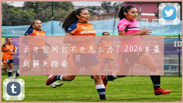 云开官网打不开怎么办？2026年最新解决指南