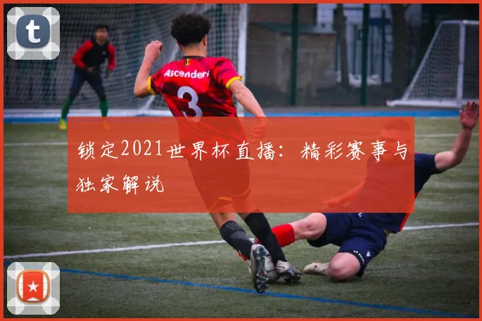 锁定2021世界杯直播：精彩赛事与独家解说