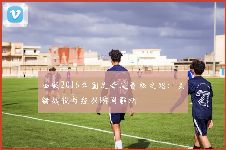 回顾2016年国足奇迹晋级之路：关键战役与经典瞬间解析
