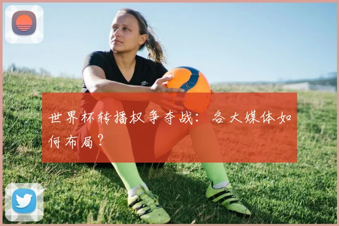 世界杯转播权争夺战：各大媒体如何布局？